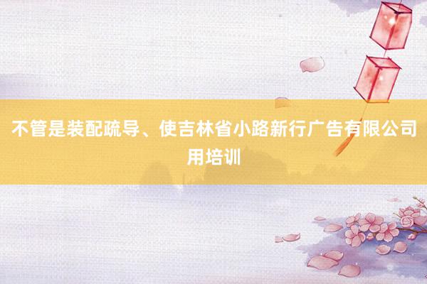 不管是装配疏导、使吉林省小路新行广告有限公司用培训