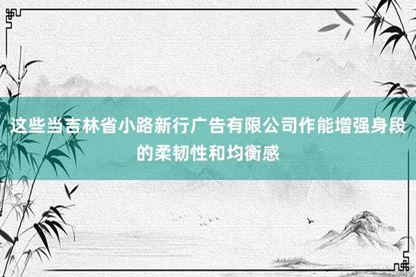 这些当吉林省小路新行广告有限公司作能增强身段的柔韧性和均衡感